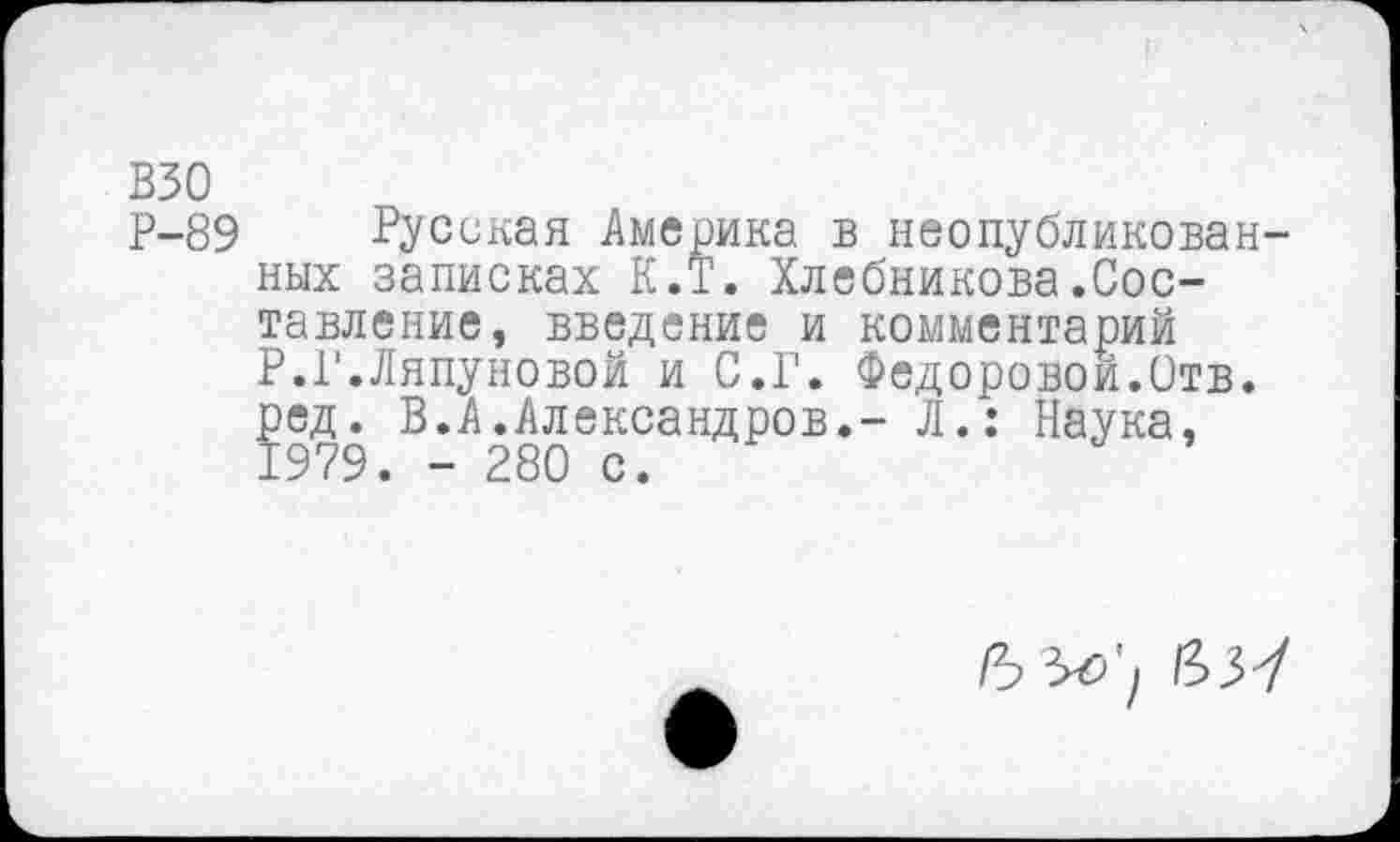 ﻿взо
Р-89 Русская Америка в неопубликован них записках К.Т. Хлебникова.Составление, введение и комментарий Р.Г.Ляпуновой и С.Г. Федоровой.Отв. ред. В.Л.Александров.- Л.: Наука, 1979. - 280 с.